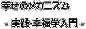 幸せのメカニズム   - 実践･幸福学入門 - 