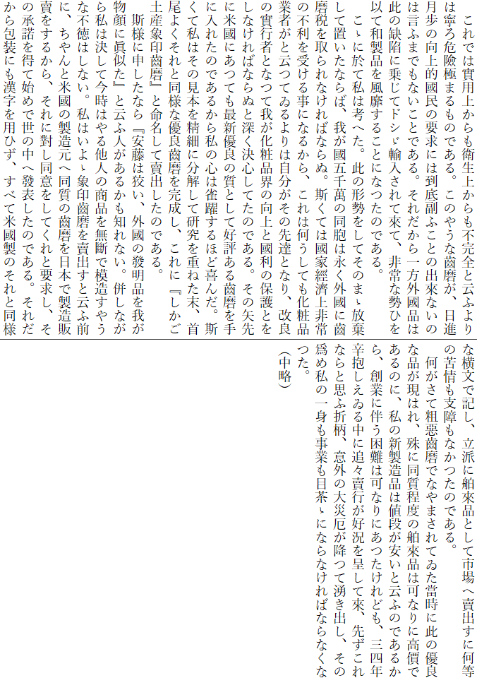 　これでは實用上からも衛生上からも不完全と云ふよりは寧ろ危險極まるものである。このやうな齒磨が、日進月歩の向上的國民の要求には到底副ふことの出來ないのは言ふまでもないことである。それだから一方外國品は此の缺陷に乗じてドシゞ輸入されて來て、非常な勢ひを以て和製品を風靡することになつたのである。
　こゝに於て私は考へた。此の形勢をしてそのまゝ放棄して置いたならば、我が國五千萬の同胞は永く外國に齒磨税を取られなければならぬ。斯くては國家經濟上非常の不利を受ける事になるから、これは何うしても化粧品業者がと云つてゐるよりは自分がその先達となり、改良の實行者となつて我が化粧品界の向上と國利の保護とをしなければならぬと深く決心してたのである。その矢先に米國にあつても最新優良の質として好評ある齒磨を手に入れたのであるから私の心は雀躍するほど喜んだ。斯くて私はその見本を精細に分解して研究を重ねた末、首尾よくそれと同様な優良齒磨を完成し、これに『しかご土産象印齒磨』と命名して賣出したのである。
　斯様に申したなら『安藤は狡い、外國の發明品を我が物顔に眞似た』と云ふ人があるかも知れない。併しながら私は決して今時はやる他人の商品を無斷で模造すやうな不徳はしない。私はいよゝ象印齒磨を賣出すと云ふ前に、ちやんと米國の製造元へ同質の齒磨を日本で製造販賣をするから、それに對し同意をしてくれと要求し、その承諾を得て始めで世の中へ發表したのである。それだから包装にも漢字を用ひず、すべて米國製のそれと同様な横文で記し、立派に舶來品として市場へ賣出すに何等の苦情も支障もなかつたのである。
　何がさて粗惡齒磨でなやまされてゐた當時に此の優良な品が現はれ、殊に同質程度の舶來品は可なりに高價であるのに、私の新製造品は値段が安いと云ふのであるから、創業に伴う困難は可なりにあつたけれども、三四年辛抱しえゐる中に追々賣行が好況を呈して來、先ずこれならと思ふ折柄、意外の大災厄が降つて湧き出し、その爲め私の一身も事業も目茶ゝにならなければならなくなつた。
（中略）