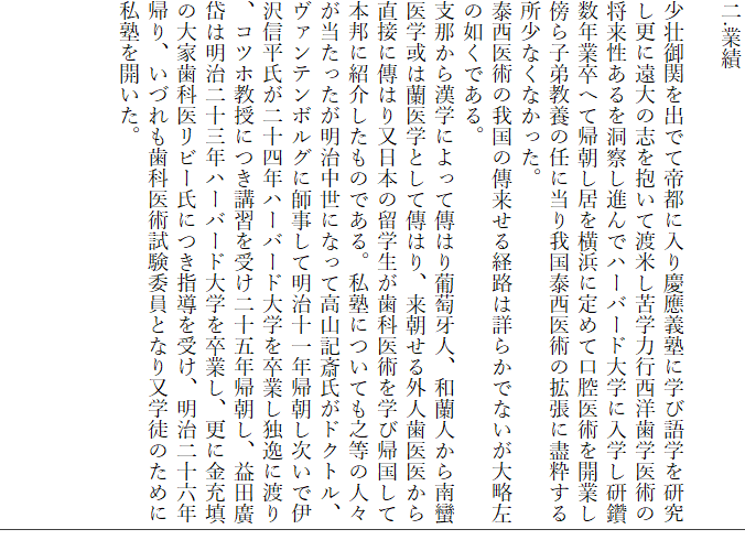 二.業績

少壮御関を出でて帝都に入り慶應義塾に学び語学を研究し更に遠大の志を抱いて渡米し苦学力行西洋歯学医術の将来性あるを洞察し進んでハーバード大学に入学し研鑽数年業卒へて帰朝し居を横浜に定めて口腔医術を開業し傍ら子弟教養の任に当り我国泰西医術の拡張に盡粋する所少なくなかった。
泰西医術の我国の傳来せる経路は詳らかでないが大略左の如くである。
支那から漢学によって傳はり葡萄牙人、和蘭人から南蠻医学或は蘭医学として傳はり、来朝せる外人歯医医から直接に傳はり又日本の留学生が歯科医術を学び帰国して本邦に紹介したものである。私塾についても之等の人々が当たったが明治中世になって高山記斎氏がドクトル、ヴァンテンボルグに師事して明治十一年帰朝し次いで伊沢信平氏が二十四年ハーバード大学を卒業し独逸に渡り、コツホ教授につき講習を受け二十五年帰朝し、益田廣岱は明治二十三年ハーバード大学を卒業し、更に金充填の大家歯科医リビー氏につき指導を受け、明治二十六年帰り、いづれも歯科医術試験委員となり又学徒のために私塾を開いた。










